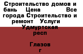 Строительство домов и бань  › Цена ­ 10 000 - Все города Строительство и ремонт » Услуги   . Удмуртская респ.,Глазов г.